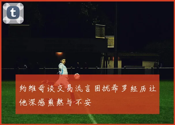 约维奇谈交易流言困扰希罗经历让他深感煎熬与不安