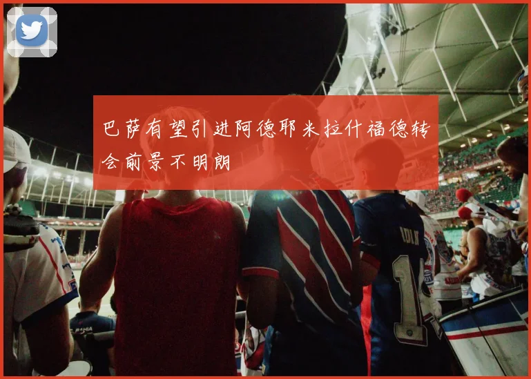 巴萨有望引进阿德耶米拉什福德转会前景不明朗