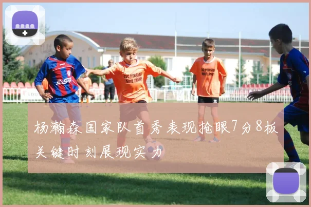 杨瀚森国家队首秀表现抢眼7分8板关键时刻展现实力