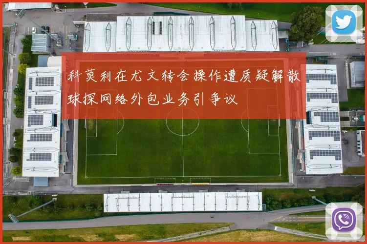 科莫利在尤文转会操作遭质疑解散球探网络外包业务引争议