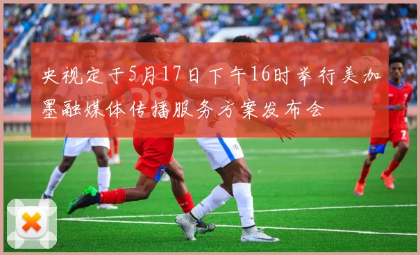 央视定于5月17日下午16时举行美加墨融媒体传播服务方案发布会