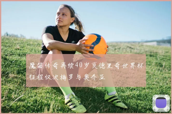 魔笛传奇再续40岁莫德里奇世界杯征程仅次梅罗与奥乔亚