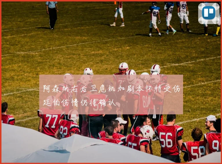 阿森纳右后卫危机加剧本怀特受伤廷伯伤情仍待确认