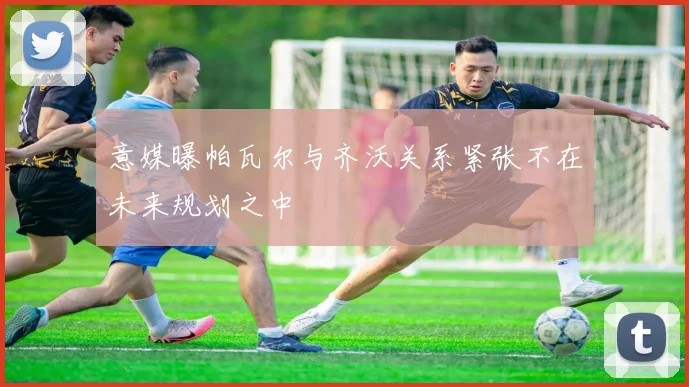 意媒曝帕瓦尔与齐沃关系紧张不在未来规划之中