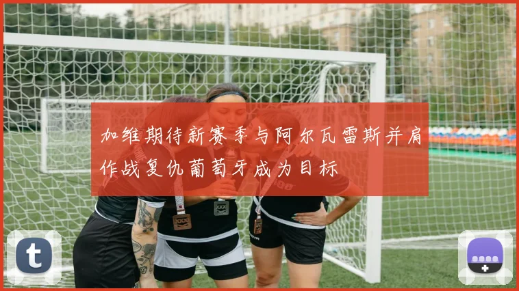 加维期待新赛季与阿尔瓦雷斯并肩作战复仇葡萄牙成为目标