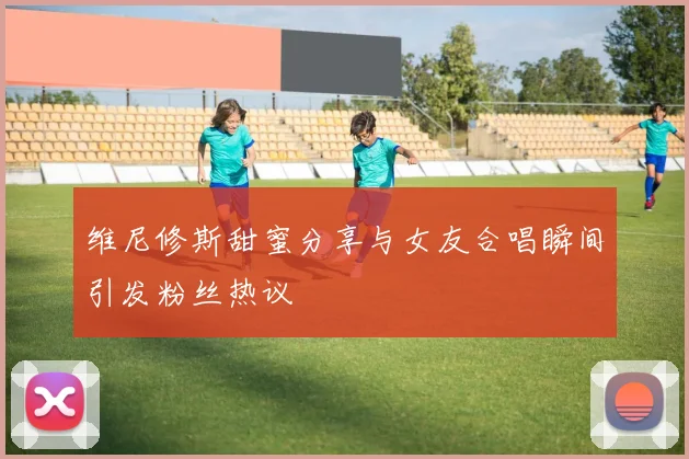 维尼修斯甜蜜分享与女友合唱瞬间引发粉丝热议