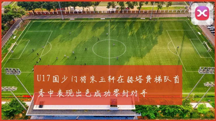 U17国少门将朱玉轩在赫塔费梯队首秀中表现出色成功零封对手