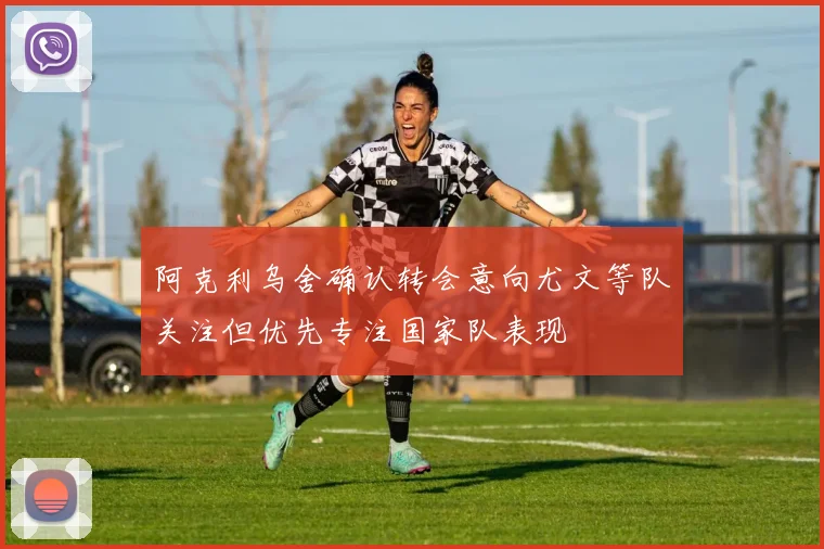 阿克利乌舍确认转会意向尤文等队关注但优先专注国家队表现