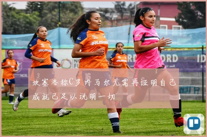 坎塞洛称C罗内马尔无需再证明自己成就已足以说明一切