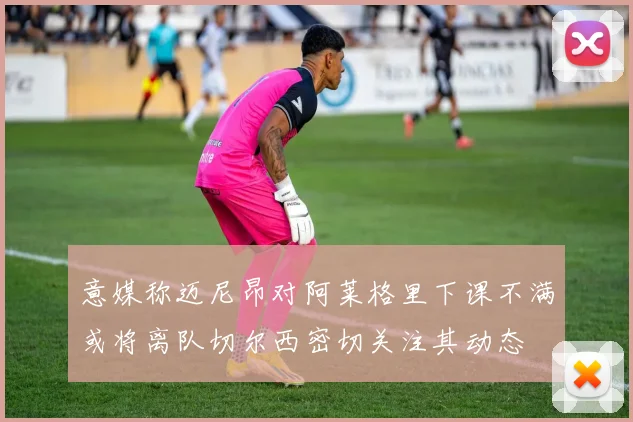 意媒称迈尼昂对阿莱格里下课不满或将离队切尔西密切关注其动态