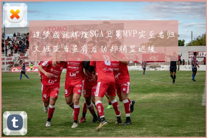 追梦成就辉煌SGA卫冕MVP实至名归文班亚马虽有后劲却稍显迟缓