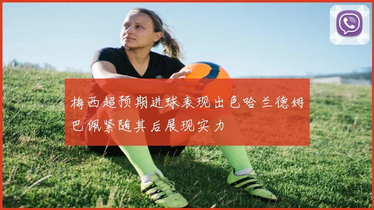 梅西超预期进球表现出色哈兰德姆巴佩紧随其后展现实力