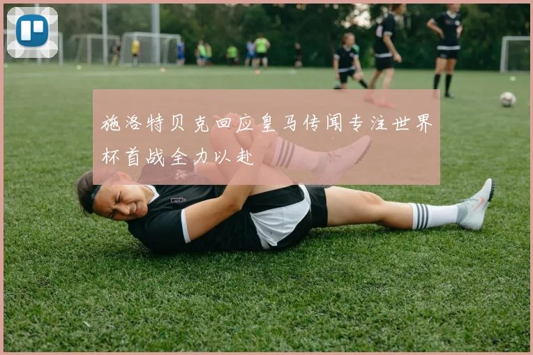 施洛特贝克回应皇马传闻专注世界杯首战全力以赴