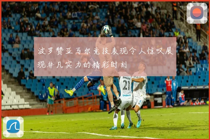 波罗赞亚马尔竞技表现令人惊叹展现非凡实力的精彩时刻